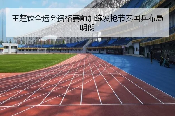王楚钦全运会资格赛前加练发抢节奏国乒布局明朗